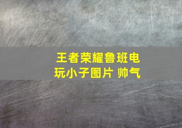 王者荣耀鲁班电玩小子图片 帅气